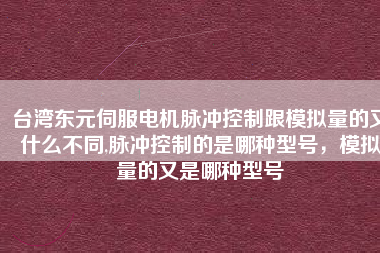 臺灣東元伺服電機脈沖控制跟模擬量的又什么不同,脈沖控制的是哪種型號，模擬量的又是哪種型號