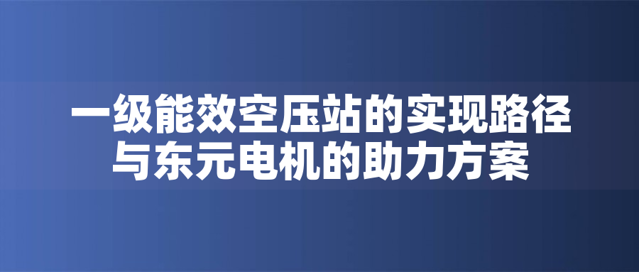 一級能效空壓站的實現路徑與東元電機的助力方案一級能效空壓站的實現路徑與東元電機的助力方案